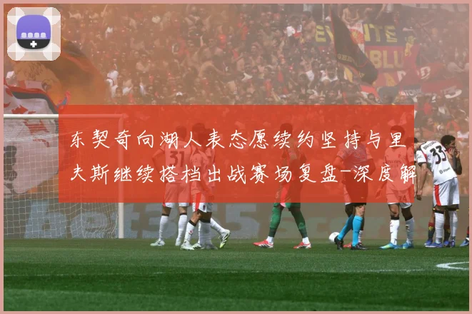 东契奇向湖人表态愿续约坚持与里夫斯继续搭档出战赛场复盘-深度解析