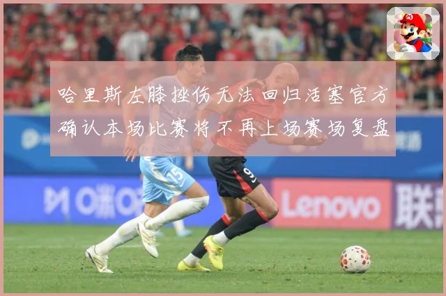 哈里斯左膝挫伤无法回归活塞官方确认本场比赛将不再上场赛场复盘-深度解析