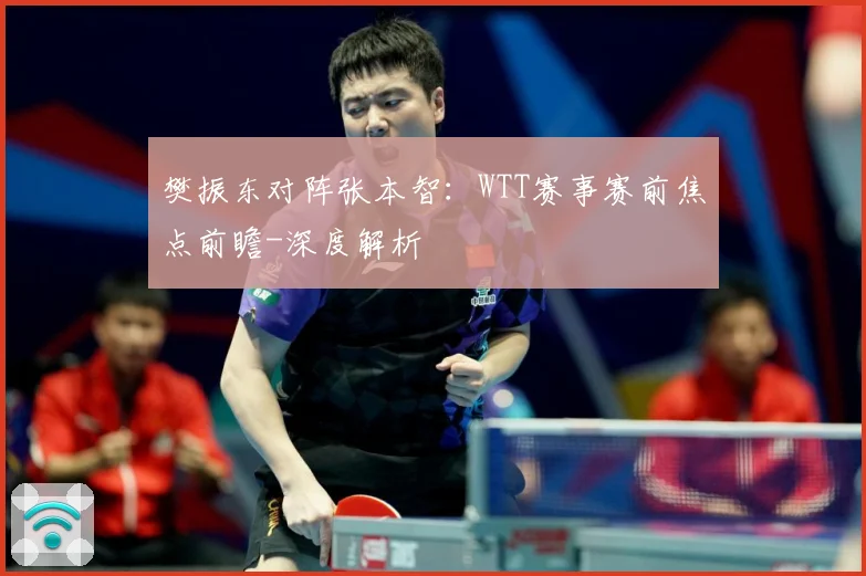 樊振东对阵张本智：WTT赛事赛前焦点前瞻-深度解析