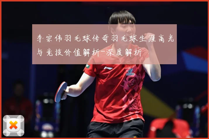 李宗伟羽毛球传奇羽毛球生涯高光与竞技价值解析-深度解析