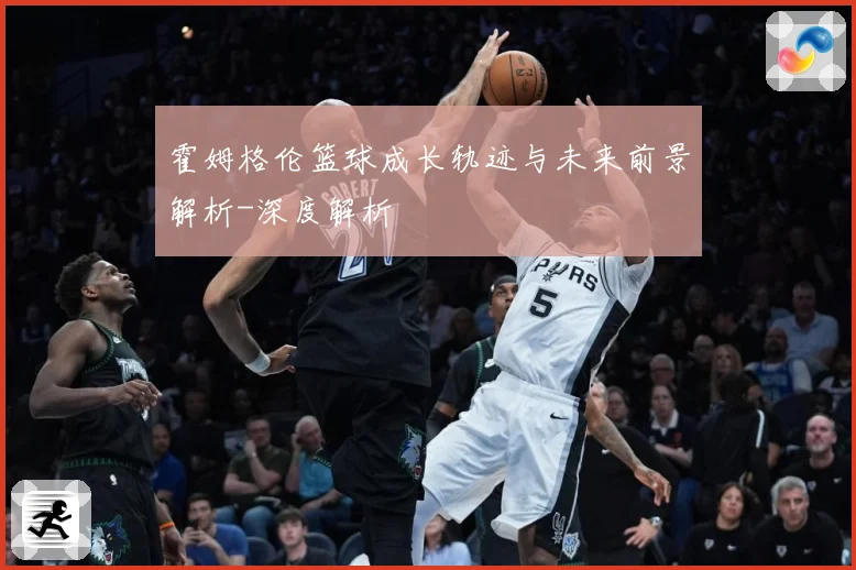 霍姆格伦篮球成长轨迹与未来前景解析-深度解析