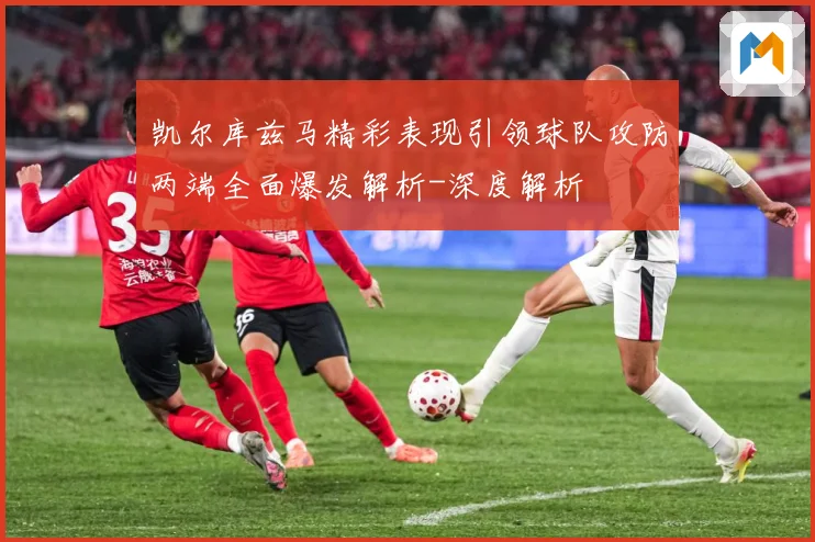 凯尔库兹马精彩表现引领球队攻防两端全面爆发解析-深度解析