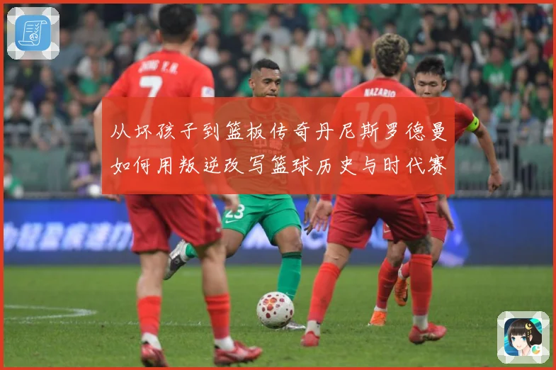 从坏孩子到篮板传奇丹尼斯罗德曼如何用叛逆改写篮球历史与时代赛场复盘-深度解析