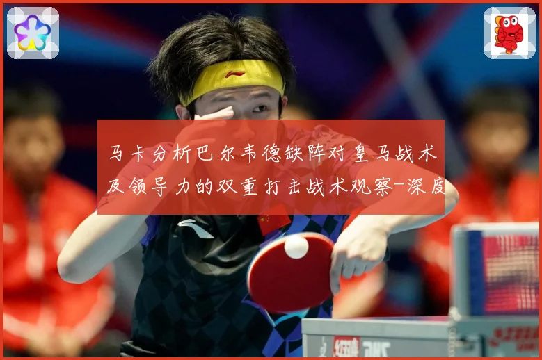 马卡分析巴尔韦德缺阵对皇马战术及领导力的双重打击战术观察-深度解析