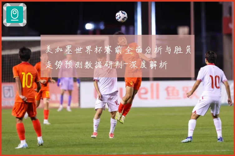 美加墨世界杯赛前全面分析与胜负走势预测数据研判-深度解析
