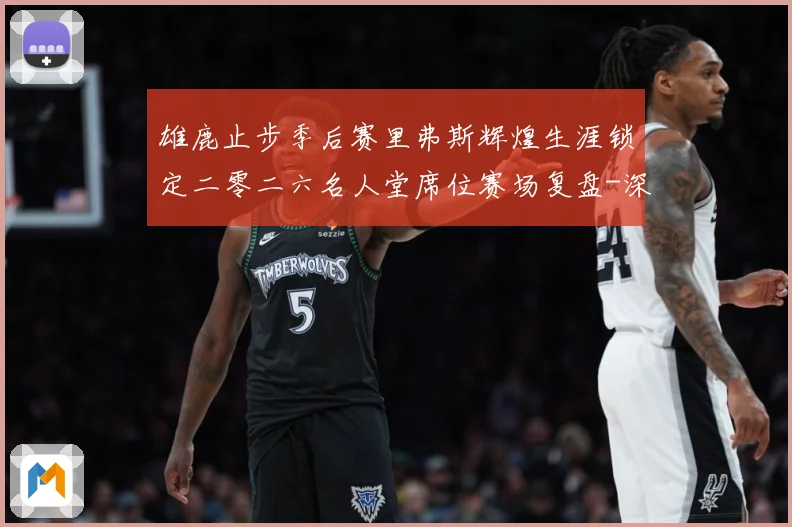 雄鹿止步季后赛里弗斯辉煌生涯锁定二零二六名人堂席位赛场复盘-深度解析