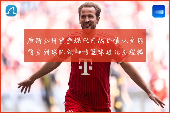 唐斯如何重塑现代内线价值从全能得分到球队领袖的篮球进化历程揭秘-深度解析