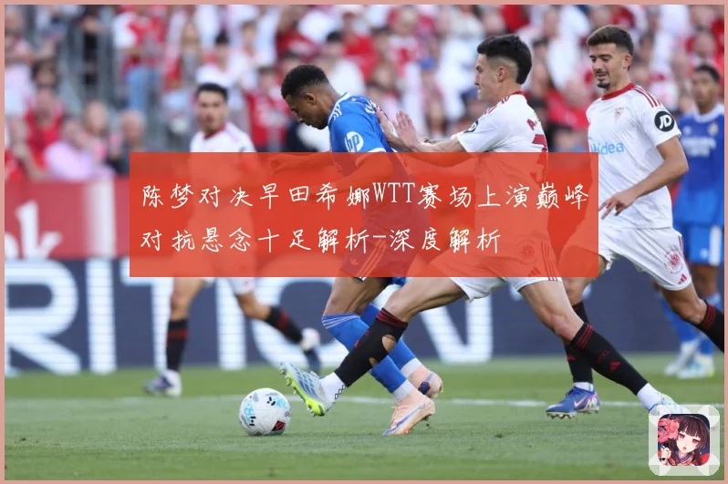 陈梦对决早田希娜WTT赛场上演巅峰对抗悬念十足解析-深度解析