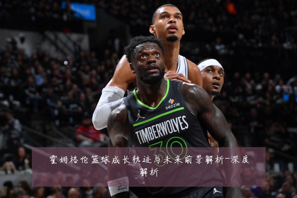 霍姆格伦篮球成长轨迹与未来前景解析-深度解析